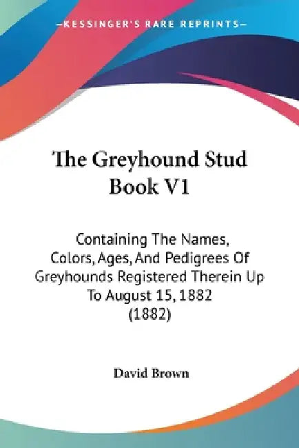 The Greyhound Stud Book V1: Containing The Names, Colors, Ages, And Pedigrees Of Greyhounds Registered Therein Up To August 15, 1882 (1882) by David Brown