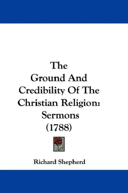 The Ground And Credibility Of The Christian Religion: Sermons (1788) by Richard Shepherd