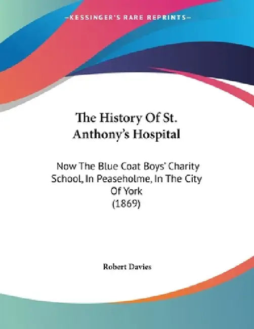 The History Of St. Anthony's Hospital: Now The Blue Coat Boys' Charity School, In Peaseholme, In The City Of York (1869) by Robert Davies