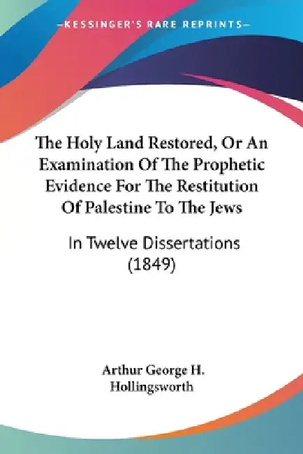 The Holy Land Restored, Or An Examination Of The Prophetic Evidence For The Restitution Of Palestine To The Jews: In Twelve Dissertations (1849) by Arthur George H. Hollingsworth