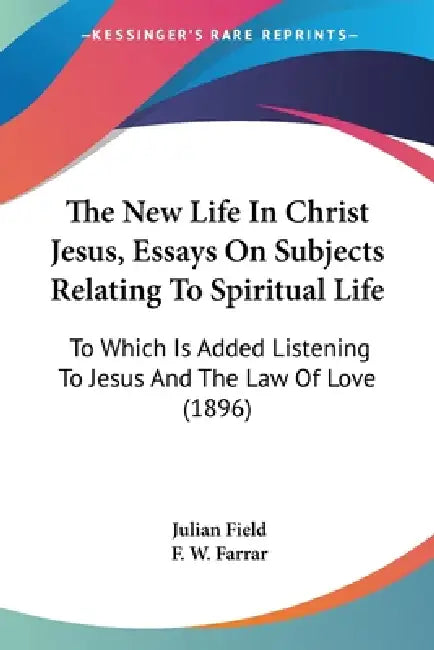 The New Life In Christ Jesus, Essays On Subjects Relating To Spiritual Life: To Which Is Added Listening To Jesus And The Law Of Love (1896) by Julian Field, F. W. Farrar