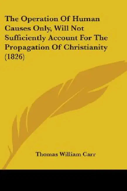 The Operation Of Human Causes Only, Will Not Sufficiently Account For The Propagation Of Christianity (1826) by Thomas William Carr