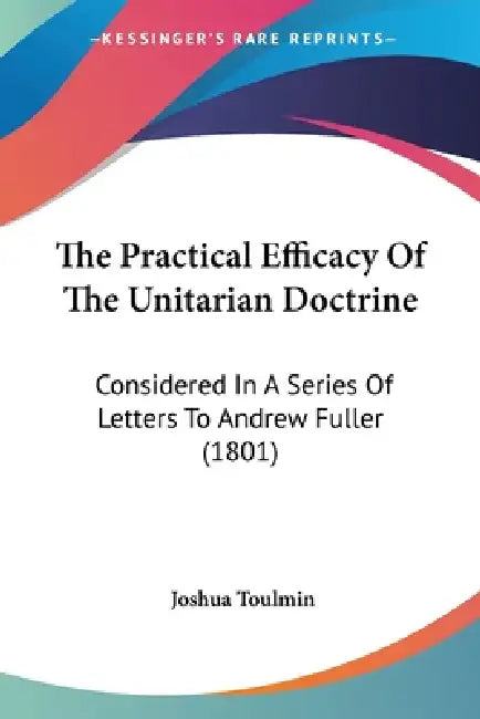 The Practical Efficacy Of The Unitarian Doctrine: Considered In A Series Of Letters To Andrew Fuller (1801) by Joshua Toulmin