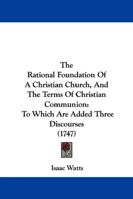 The Rational Foundation Of A Christian Church, And The Terms Of Christian Communion: To Which Are Added Three Discourses (1747) by Isaac Watts