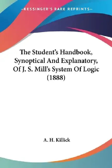 The Student's Handbook, Synoptical And Explanatory, Of J. S. Mill's System Of Logic (1888) by A. H. Killick