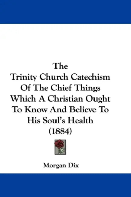 The Trinity Church Catechism Of The Chief Things Which A Christian Ought To Know And Believe To His Soul's Health (1884) by Morgan Dix