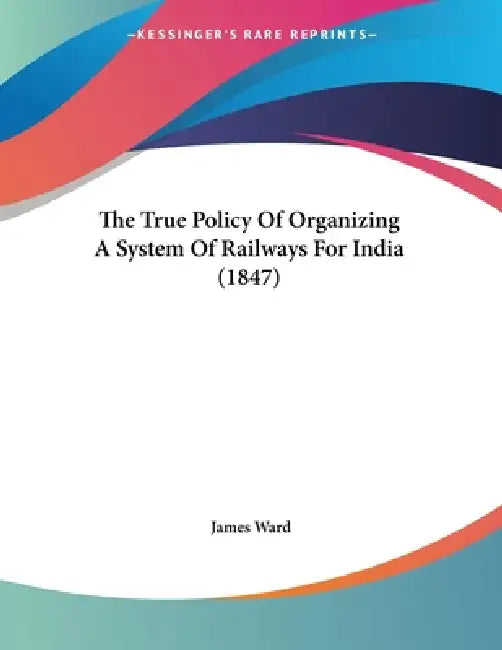 The True Policy Of Organizing A System Of Railways For India (1847) by James Ward