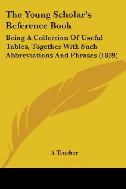 The Young Scholar's Reference Book: Being A Collection Of Useful Tables, Together With Such Abbreviations And Phrases (1839) by A. Teacher