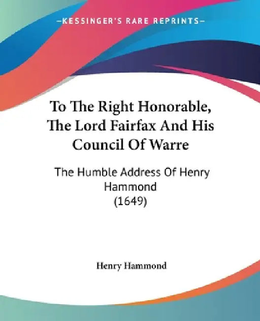 To The Right Honorable, The Lord Fairfax And His Council Of Warre: The Humble Address Of Henry Hammond (1649) by Henry Hammond