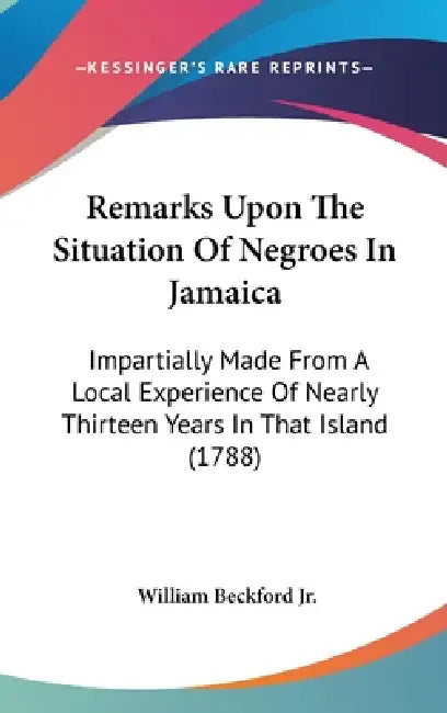 Remarks Upon The Situation Of Negroes In Jamaica: Impartially Made From A Local Experience Of Nearly Thirteen Years In That Island (1788) by Jr. Beckford William