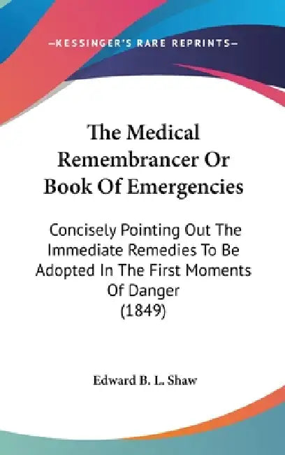 The Medical Remembrancer Or Book Of Emergencies: Concisely Pointing Out The Immediate Remedies To Be Adopted In The First Moments Of Danger (1849) by Edward B. L. Shaw