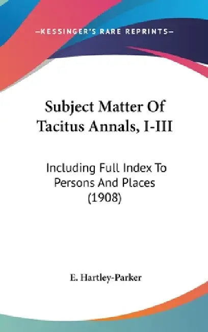 Subject Matter Of Tacitus Annals, I-III: Including Full Index To Persons And Places (1908) by E. Hartley-Parker