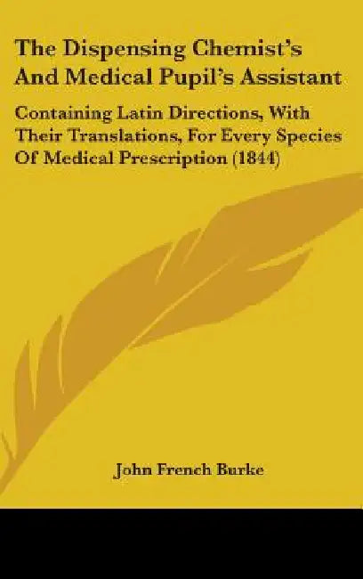The Dispensing Chemist's And Medical Pupil's Assistant: Containing Latin Directions, With Their Translations, For Every Species Of Medical Prescriptio by John French Burke
