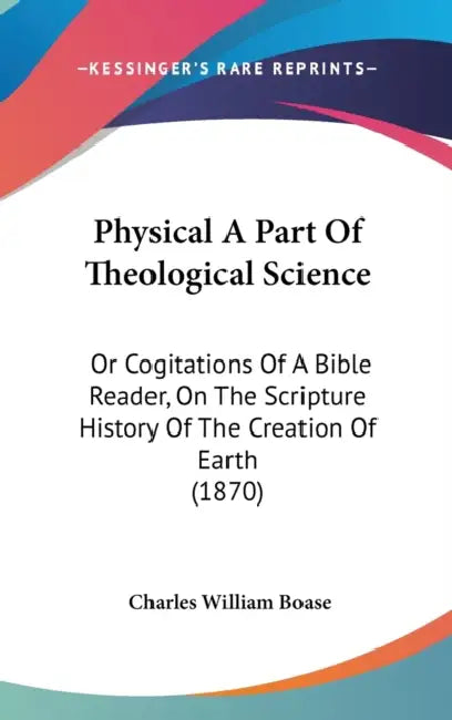 Physical A Part Of Theological Science: Or Cogitations Of A Bible Reader, On The Scripture History Of The Creation Of Earth (1870) by Charles William Boase