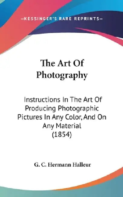 The Art Of Photography: Instructions In The Art Of Producing Photographic Pictures In Any Color, And On Any Material (1854) by G. C. Hermann Halleur