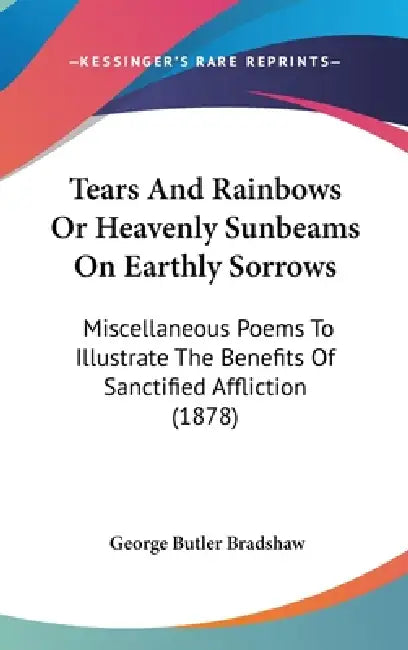 Tears And Rainbows Or Heavenly Sunbeams On Earthly Sorrows: Miscellaneous Poems To Illustrate The Benefits Of Sanctified Affliction (1878) by George Butler Bradshaw