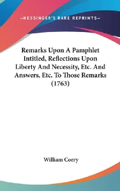 Remarks Upon A Pamphlet Intitled, Reflections Upon Liberty And Necessity, Etc. And Answers, Etc. To Those Remarks (1763) by William Corry