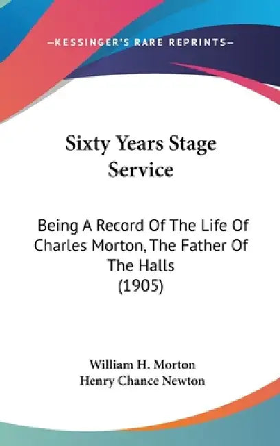 Sixty Years Stage Service: Being A Record Of The Life Of Charles Morton, The Father Of The Halls (1905) by William H. Morton, Henry Chance Newton