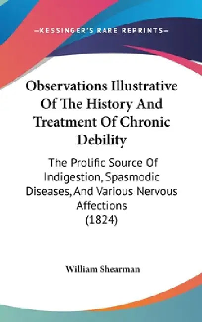 Observations Illustrative Of The History And Treatment Of Chronic Debility: The Prolific Source Of Indigestion, Spasmodic Diseases, And Various Nervou by William Shearman