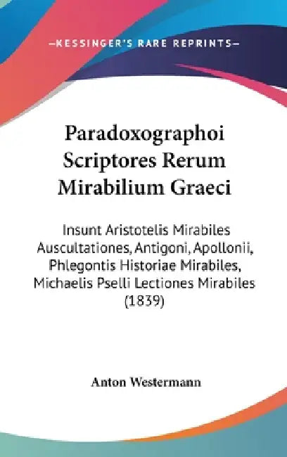 Paradoxographoi Scriptores Rerum Mirabilium Graeci: Insunt Aristotelis Mirabiles Auscultationes, Antigoni, Apollonii, Phlegontis Historiae Mirabiles, by Anton Westermann