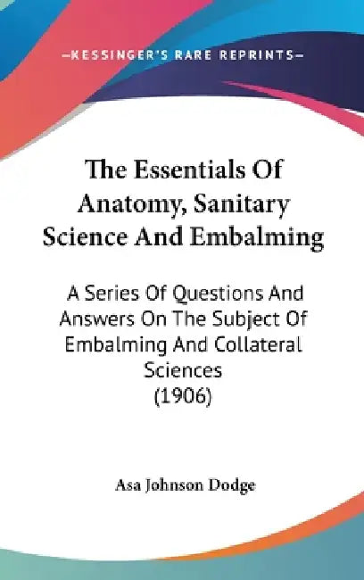 The Essentials Of Anatomy, Sanitary Science And Embalming: A Series Of Questions And Answers On The Subject Of Embalming And Collateral Sciences (1906 by Asa Johnson Dodge