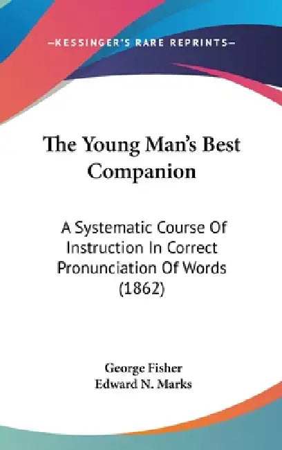 The Young Man's Best Companion: A Systematic Course Of Instruction In Correct Pronunciation Of Words (1862) by George Fisher, Edward N. Marks