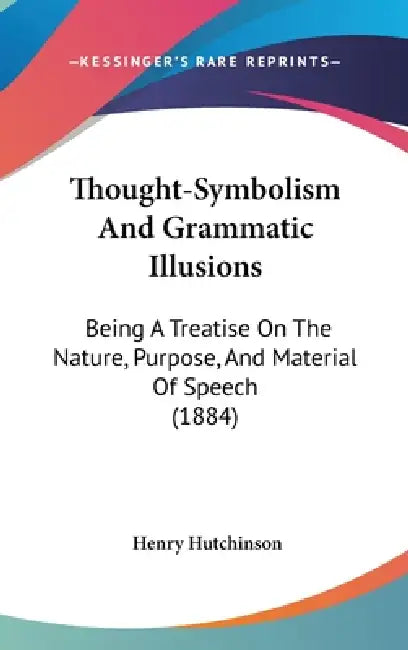 Thought-Symbolism And Grammatic Illusions: Being A Treatise On The Nature, Purpose, And Material Of Speech (1884) by Henry Hutchinson