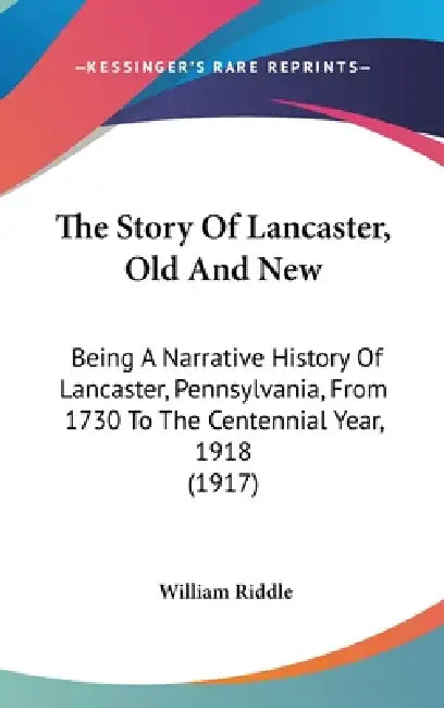 The Story Of Lancaster, Old And New: Being A Narrative History Of Lancaster, Pennsylvania, From 1730 To The Centennial Year, 1918 (1917) by William Riddle