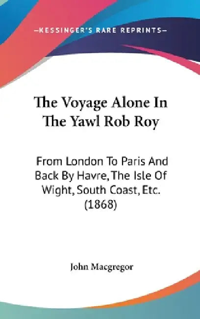 The Voyage Alone In The Yawl Rob Roy: From London To Paris And Back By Havre, The Isle Of Wight, South Coast, Etc. (1868) by John MacGregor