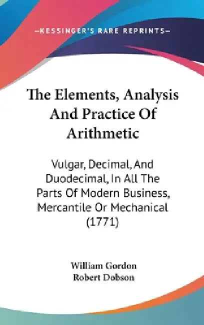 The Elements, Analysis And Practice Of Arithmetic: Vulgar, Decimal, And Duodecimal, In All The Parts Of Modern Business, Mercantile Or Mechanical (177 by William Gordon, Robert Dobson