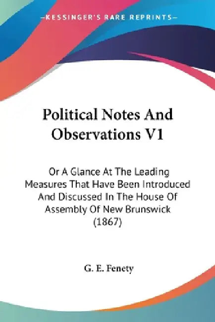 Political Notes And Observations V1: Or A Glance At The Leading Measures That Have Been Introduced And Discussed In The House Of Assembly Of New Bruns by G. E. Fenety