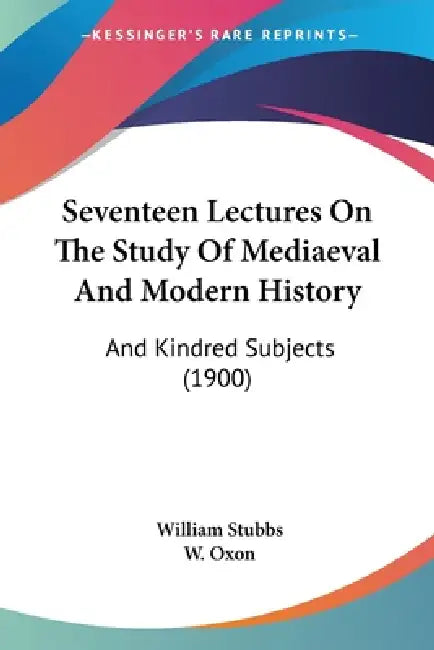 Seventeen Lectures On The Study Of Mediaeval And Modern History: And Kindred Subjects (1900) by William Stubbs, W. Oxon