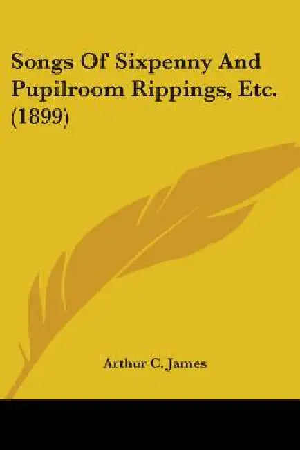 Songs Of Sixpenny And Pupilroom Rippings, Etc. (1899) by Arthur C. James