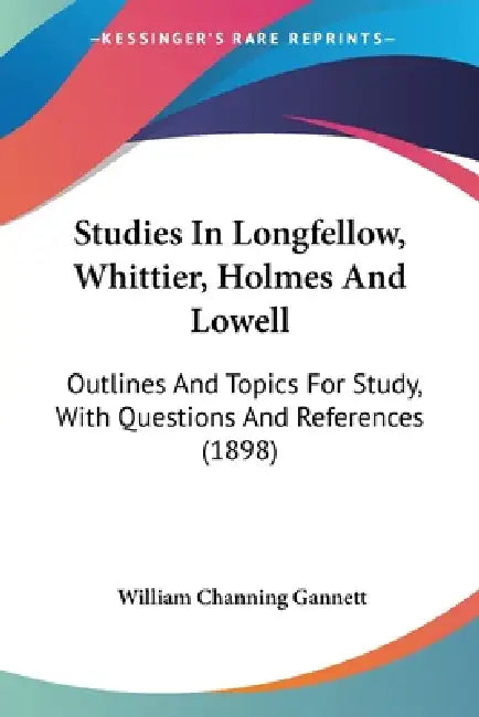 Studies In Longfellow, Whittier, Holmes And Lowell: Outlines And Topics For Study, With Questions And References (1898) by William Channing Gannett