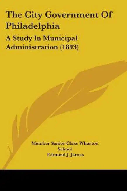 The City Government Of Philadelphia: A Study In Municipal Administration (1893) by Member Senior Class Wharton School, Edmund J. James