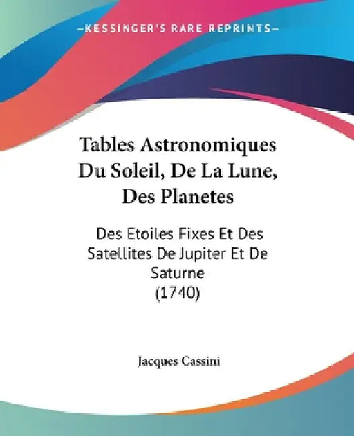 Tables Astronomiques Du Soleil, De La Lune, Des Planetes: Des Etoiles Fixes Et Des Satellites De Jupiter Et De Saturne (1740) by Jacques Cassini