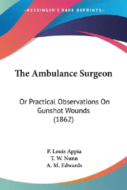 The Ambulance Surgeon: Or Practical Observations On Gunshot Wounds (1862) by P. Louis Appia, T. W. Nunn, A. M. Edwards