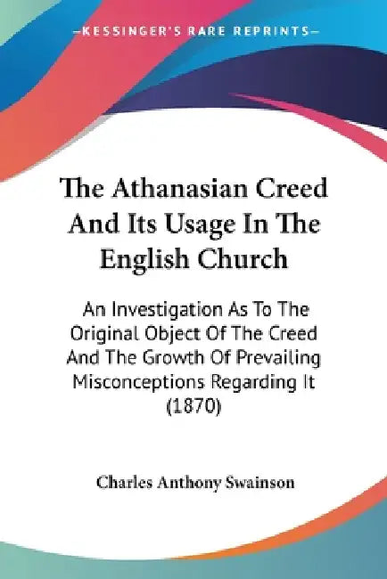 The Athanasian Creed And Its Usage In The English Church: An Investigation As To The Original Object Of The Creed And The Growth Of Prevailing Misconc by Charles Anthony Swainson