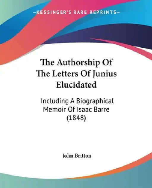 The Authorship Of The Letters Of Junius Elucidated: Including A Biographical Memoir Of Isaac Barre (1848) by John Britton