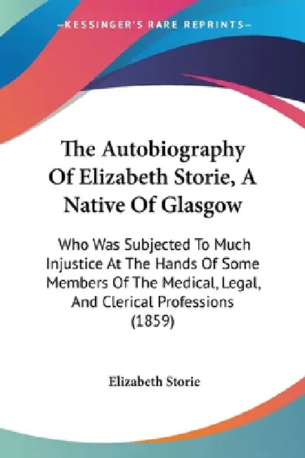 The Autobiography Of Elizabeth Storie, A Native Of Glasgow: Who Was Subjected To Much Injustice At The Hands Of Some Members Of The Medical, Legal, An by Elizabeth Storie