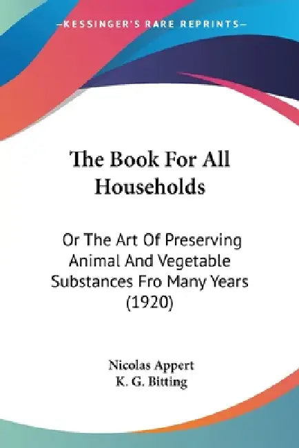 The Book For All Households: Or The Art Of Preserving Animal And Vegetable Substances Fro Many Years (1920) by Nicolas Appert, K. G. Bitting