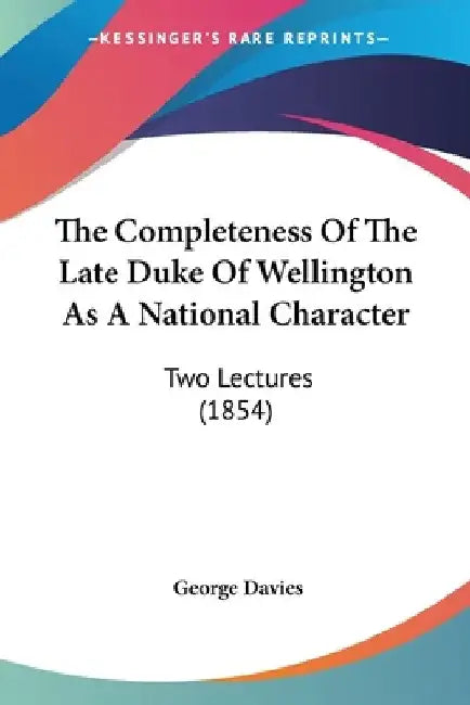 The Completeness Of The Late Duke Of Wellington As A National Character: Two Lectures (1854) by George Davies