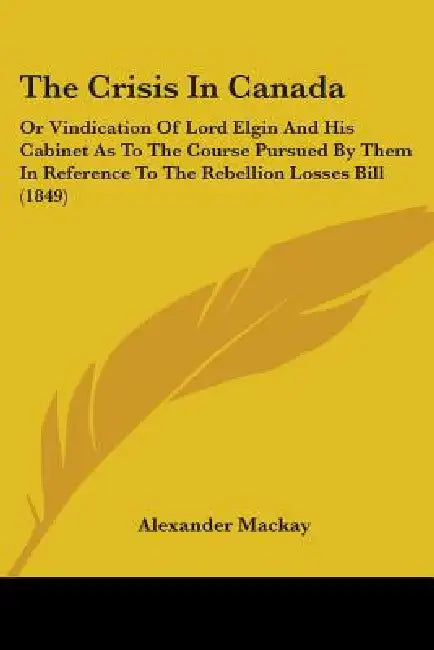 The Crisis In Canada: Or Vindication Of Lord Elgin And His Cabinet As To The Course Pursued By Them In Reference To The Rebellion Losses Bill (1849) by Alexander MacKay