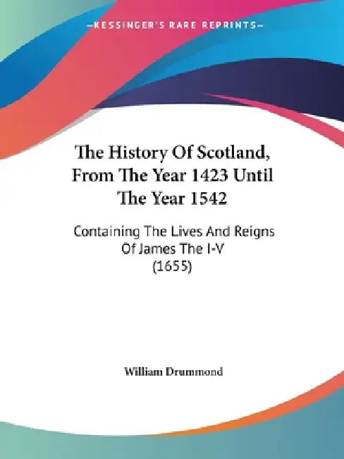 The History Of Scotland, From The Year 1423 Until The Year 1542: Containing The Lives And Reigns Of James The I-V (1655) by William Drummond