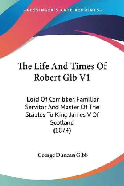 The Life And Times Of Robert Gib V1: Lord Of Carribber, Familiar Servitor And Master Of The Stables To King James V Of Scotland (1874) by George Duncan Gibb
