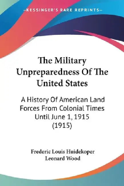 The Military Unpreparedness Of The United States: A History Of American Land Forces From Colonial Times Until June 1, 1915 (1915) by Frederic Louis Huidekoper, Leonard Wood