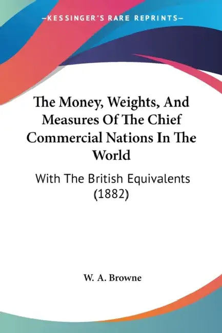 The Money, Weights, And Measures Of The Chief Commercial Nations In The World: With The British Equivalents (1882) by W. A. Browne