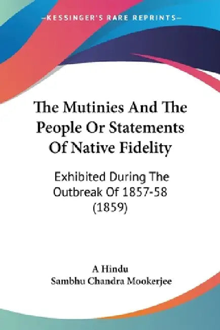The Mutinies And The People Or Statements Of Native Fidelity: Exhibited During The Outbreak Of 1857-58 (1859) by A. Hindu, Sambhu Chandra Mookerjee