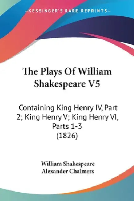 The Plays Of William Shakespeare V5: Containing King Henry IV, Part 2; King Henry V; King Henry VI, Parts 1-3 (1826) by William Shakespeare, Alexander Chalmers