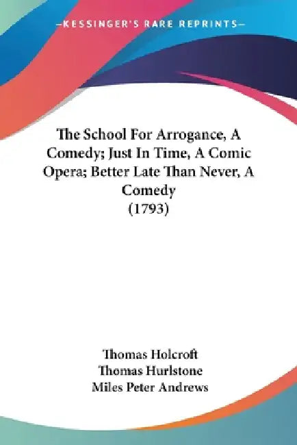 The School For Arrogance, A Comedy; Just In Time, A Comic Opera; Better Late Than Never, A Comedy (1793) by Thomas Holcroft, Thomas Hurlstone, Miles Peter Andrews